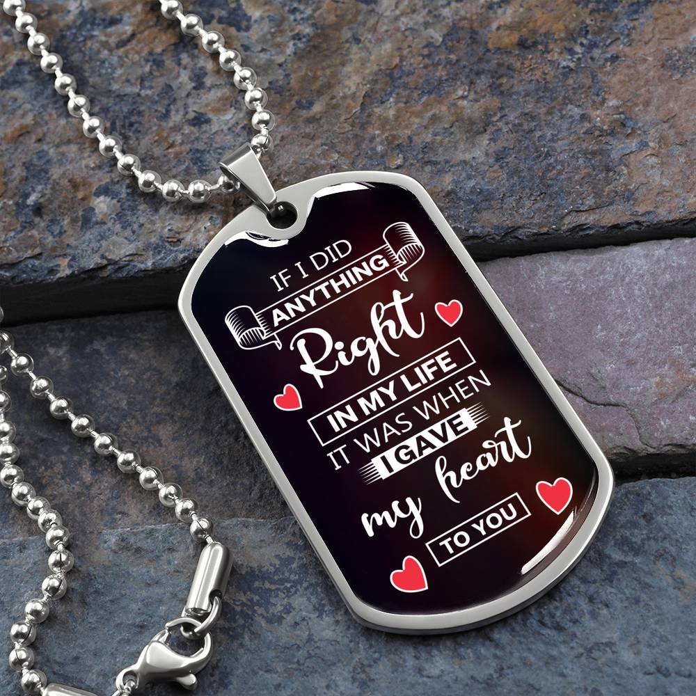 	That special man in your life will treasure this customized dog tag necklace. Makes a great gift idea and comes with a heart-felt If-I-Did-Anything-Right-In-My-Life message engraved on the front. Add any personalized message you wish on the back!